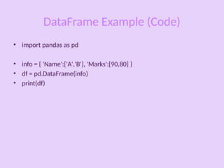 DataFrame Example (Code)
• import pandas as pd
• info = { 'Name':['A','B'], 'Marks':[90,80] }
• df = pd.DataFrame(info)
• print(df)
 