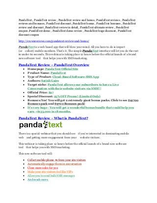PandaText , PandaText review , PandaText review and bonus , PandaText reviews , PandaText
reviews and bonuses , PandaText discount ,PandaText bonus , PandaText bonuses , PandaText
review and discount ,PandaText review in detail , PandaText ultimate review , PandaText
coupon ,PandaText demo , PandaText demo review , PandaText huge discount , PandaText
discount coupon
http://crownreviews.com/pandatext-review-and-bonus/
PandaText is a web based app that will blow your mind. All you have to do is import
(or  collect) mobile numbers. That’s it. The simple PandaText interface will let you do the rest
in under 60 seconds. This webinar is taking place 12 hours before the official launch of a brand
new software tool  that helps you with SMS marketing.
PandaText Review – PandaText Overview
 Homepage: PandaText Official Site
 Product Name: PandaText
 Type of Product: Cloud-Based Software-SMS App
 Authors: Satish Gaire
 Target niche: PandaText allows your subscribers to have a Live
Conversation with their website visitors via SMS!!!
 Official Price: $27
 Special Discount: 25% OFF Promo! (Limited Only)
 Bonuses:Yes! You will get 2 extremely giant bonus packs. Click to see $12700
Bonuses pack and $9700 Bonuses pack!
 It's very huge - You will get 2 wonderful bonus bundle that could help you
earn +$135,000 in 18 months.
PandaText Review – What is PandaText?
There is a special webinar that you should see  if you’re interested in dominating mobile
web  and getting more engagement from your   website visitors.
This webinar is taking place 12 hours before the official launch of a brand new software
tool  that helps you with SMS marketing.
This new software tool will:
 Collect mobile phone #s from your site visitors
 Automatically engage them in conversation
 Close more sales for you
 Make your site visitors feel like VIPs
 Allow you to send bulk SMS messages
 And much more.
 