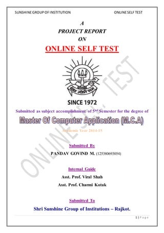 SUNSHINE GROUP OF INSTITUTION ONLINE SELF TEST 
1 | P a g e 
A 
PROJECT REPORT 
ON 
ONLINE SELF TEST 
Submitted as subject accomplishment of 5nd Semester for the degree of 
Academic Year 2014-15 
Submitted By 
PANDAV GOVIND M. (125380693054) 
Internal Guide 
Asst. Prof. Viral Shah 
Asst. Prof. Charmi Kotak 
Submitted To 
Shri Sunshine Group of Institutions – Rajkot. 
 