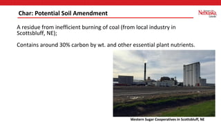 A residue from inefficient burning of coal (from local industry in
Scottsbluff, NE);
Contains around 30% carbon by wt. and other essential plant nutrients.
Char: Potential Soil Amendment
Western Sugar Cooperatives in Scottsbluff, NE
 