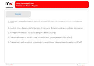 Posicionamiento SEO
                    Cambios con Panda y Penguin



                   RESUMEN




    La evolución por la que pasará la aplicación de prácticas de optimización SEO estarán más orientadas como mínimo en cuatro aspectos
    principales:



    1. Análisis e investigación de tendencias de consumo de información por parte de los usuarios

    2. Comportamientos de búsqueda por parte de los usuarios

    3. Trabajar el marcado semántico de los contenidos que se generen (Microdata)

    4. Trabajar con un lenguaje de etiquetado reconocido por los principales buscadores: HTML5




marketing online                                                                                                              Tu web es negocio
 