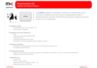 Posicionamiento SEO
                   Cambios con Panda y Penguin


                                                    Con PANDA, Google ha empezado a introducir en el algoritmo y el los
                                                    criterios de relevancia, que son los que a la larga afectan sobre el
                              PANDA
                                                    posicionamiento, una serie de elementos que valoran aspectos que ahora
                                                    pasan a ser muy relevantes.


    • Indicadores sociales:
            • Compartidos y likes en FB, retweets…etc
            • Comentarios en la página

    • Indicadores de UX (user experience):
            • CTR
            • Índice de rebote (hacia página SERPS)
            • Tiempo de visita
            • Interacción del usuario con la web
            • Cantidad de contenido amigable (vídeos, imágenes, juegos…)

    • Indicadores semánticos:
            • Densidad de información relevante sobre un tema (LDA) www.freebase.com
            • Veracidad de la información.

    • Relevancia del contenido:
           • Origen de links entrantes (blogs, foros, páginas con alto page rank, dominios .org. .gov o .edu son más relevantes)
           • Ratings y valoración de los usuarios

    • Calidad del autor:
           • Author rank
           • Perfil en redes sociales
           • Número de fans de su página en FB G+…etc
           • Relevancia del autor en el tema
marketing online                                                                                                                   Tu web es negocio
 