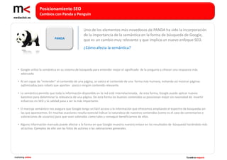 Posicionamiento SEO
                   Cambios con Panda y Penguin


                                                   Uno de los elementos más novedosos de PANDA ha sido la incorporación
                                                   de la importancia de la semántica en la forma de búsqueda de Google,
                              PANDA
                                                   que es un cambio muy relevante y que implica un nuevo enfoque SEO.
                                                   ¿Cómo afecta la semántica?




   • Google utiliza la semántica en su sistema de búsqueda para entender mejor el significado de la pregunta y ofrecer una respuesta más
     adecuada.

   • Al ser capaz de “entender” el contenido de una página, se valora el contenido de una forma más humana, evitando así mostrar páginas
     optimizadas para robots que aporten poco o ningún contenido relevante.

   • La semántica permite que toda la información disponible en la red esté interrelacionada, de esta forma, Google puede aplicar nuevos
     baremos para determinar la relevancia de una página. De esta forma los buenos contenidos se posicionan mejor sin necesidad de invertir
     esfuerzos en SEO y la calidad pasa a ser lo más importante.

   • El marcaje semántico nos asegura que Google tenga un fácil acceso a la información que ofrecemos ampliando el espectro de búsquedas en
     las que aparecemos. En muchas ocasiones resulta esencial indicar la naturaleza de nuestros contenidos (como es el caso de comentarios o
     valoraciones de usuarios) para que sean valorados como tales y conseguir beneficiarnos de ellos.

   • Alguna información marcada puede afectar a la forma en que Google muestra nuestro enlace en los resultados de búsqueda haciéndolo más
     atractivo. Ejemplos de ello son las fotos de autores o las valoraciones generales.




marketing online                                                                                                               Tu web es negocio
 