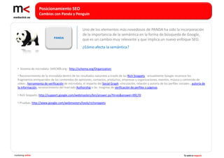 Posicionamiento SEO
                   Cambios con Panda y Penguin


                                                      Uno de los elementos más novedosos de PANDA ha sido la incorporación
                                                      de la importancia de la semántica en la forma de búsqueda de Google,
                               PANDA
                                                      que es un cambio muy relevante y que implica un nuevo enfoque SEO.
                                                      ¿Cómo afecta la semántica?




   • Sistema de microdata: SHECMA:org : http://schema.org/Organization

   • Reconocimiento de la microdata dentro de los resultados naturales a través de los Rich Snippets -actualmente Google reconoce los
   fragmentos enriquecidos de los contenidos de opiniones, contactos, productos, empresas y organizaciones, eventos, música y contenido de
   vídeo-, herramienta de verificación de microdata, el impacto del Social Graph -vinculación, relación y autoría de los perfiles sociales-, autoría de
   la información, reconocimiento del marcado Authorship o las insignias de verificación de perfiles y páginas.

   • Rich Snippets: http://support.google.com/webmasters/bin/answer.py?hl=es&answer=99170

   • Pruebas: http://www.google.com/webmasters/tools/richsnippets




marketing online                                                                                                                      Tu web es negocio
 