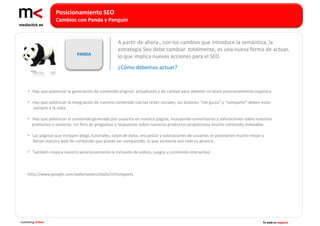 Posicionamiento SEO
                   Cambios con Panda y Penguin


                                                    A partir de ahora , con los cambios que introduce la semántica, la
                                                    estrategia Seo debe cambiar totalmente, es una nueva forma de actuar,
                              PANDA
                                                    lo que implica nuevas acciones para el SEO
                                                    ¿Cómo debemos actuar?



    • Hay que potenciar la generación de contenido original, actualizado y de calidad para obtener un buen posicionamiento orgánico.

    • Hay que potenciar la integración de nuestro contenido con las redes sociales; los botones “me gusta” y “compartir” deben estar
      siempre a la vista.

    • Hay que potenciar el contenido generado por usuarios en nuestra página, incluyendo comentarios y valoraciones sobre nuestros
      productos o servicios. Un foro de preguntas y respuestas sobre nuestros productos proporciona mucho contenido indexable.

    • Las páginas que incluyen blogs, tutoriales, casos de éxito, encuestas y valoraciones de usuarios se posicionan mucho mejor y
      llenan nuestra web de contenido que puede ser compartido, lo que aumenta aún más su alcance.

    • También mejora nuestro posicionamiento la inclusión de vídeos, juegos y contenido interactivo.



    http://www.google.com/webmasters/tools/richsnippets




marketing online                                                                                                                 Tu web es negocio
 