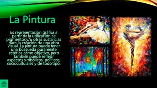 La Pintura
Es representación gráfica a
partir de la utilización de
pigmentos y/u otras sustancias
para la creación de una obra
visual. La pintura puede tener
una búsqueda puramente
estética como objetivo, pero
también puede reflejar
aspectos simbólicos, políticos,
socioculturales y de todo tipo.
 