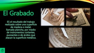 El Grabado
ES el resultado del trabajo
realizado sobre una superficie
de madera o metal,
llamada plancha, por medio
de instrumentos cortantes,
punzantes o de ácidos que
atacan la superficie metálica.
 