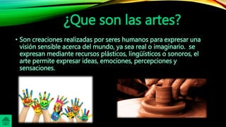 ¿Que son las artes?
• Son creaciones realizadas por seres humanos para expresar una
visión sensible acerca del mundo, ya sea real o imaginario. se
expresan mediante recursos plásticos, lingüísticos o sonoros, el
arte permite expresar ideas, emociones, percepciones y
sensaciones.
 