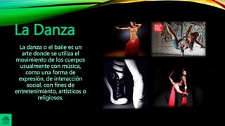 La Danza
La danza o el baile es un
arte donde se utiliza el
movimiento de los cuerpos
usualmente con música,
como una forma de
expresión, de interacción
social, con fines de
entretenimiento, artísticos o
religiosos.
 
