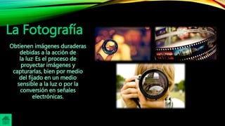 La Fotografía
Obtienen imágenes duraderas
debidas a la acción de
la luz; Es el proceso de
proyectar imágenes y
capturarlas, bien por medio
del fijado en un medio
sensible a la luz o por la
conversión en señales
electrónicas.
 