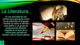 La Literatura
Es una actividad de raíz
artística que aprovecha como
vía de expresión al lenguaje.
También se utiliza el término
para definir a un grupo de
producciones literarias
surgidas en el seno de un
mismo país, periodo de
tiempo o de un mismo género
 