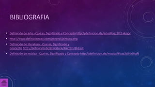 BIBLIOGRAFIA
• Definición de arte - Qué es, Significado y Concepto http://definicion.de/arte/#ixzz3tE1akpgV
• http://www.definicionabc.com/general/pintura.php
• Definición de literatura - Qué es, Significado y
Concepto http://definicion.de/literatura/#ixzz3tU3bEinC
• Definición de música - Qué es, Significado y Concepto http://definicion.de/musica/#ixzz3tU4x9hgN
 