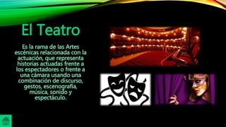 El Teatro
Es la rama de las Artes
escénicas relacionada con la
actuación, que representa
historias actuadas frente a
los espectadores o frente a
una cámara usando una
combinación de discurso,
gestos, escenografía,
música, sonido y
espectáculo.
 