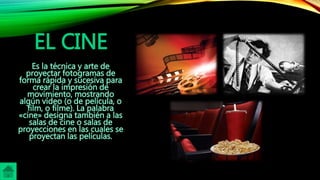 EL CINE
Es la técnica y arte de
proyectar fotogramas de
forma rápida y sucesiva para
crear la impresión de
movimiento, mostrando
algún vídeo (o de película, o
film, o filme). La palabra
«cine» designa también a las
salas de cine o salas de
proyecciones en las cuales se
proyectan las películas.
 