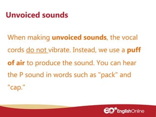 When making unvoiced sounds, the vocal
cords do not vibrate. Instead, we use a puff
of air to produce the sound. You can hear
the P sound in words such as "pack" and
"cap."
Unvoiced sounds
 
