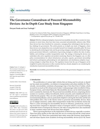  
 
 
 
Sustainability 2021, 13, 6202. https://doi.org/10.3390/su13116202  www.mdpi.com/journal/sustainability 
Article 
The Governance Conundrum of Powered Micromobility   
Devices: An In‐Depth Case Study from Singapore 
Devyani Pande and Araz Taeihagh * 
Lee Kuan Yew School of Public Policy, National University of Singapore, 469B Bukit Timah Road, Li Ka Shing 
Building, Level 2, #2‐10, Singapore 259771, Singapore; devyani@u.nus.edu 
*  Correspondence: spparaz@nus.edu.sg; Tel.: +65‐6601‐5254 
Abstract: With the widespread adoption of powered micromobility devices like e‐scooters for trans‐
portation in recent times, there have been many associated and potentially unknown risks. While 
these devices have been beneficial for commuters, managing these technological risks has been a 
key challenge for governments. This article presents an in‐depth case study of Singapore, where 
these devices were adopted but were eventually banned from footpaths and public paths. We focus 
on identifying the technological risks and the governing strategies adopted and find that the Singa‐
porean government followed a combination of governing strategies to address the risks of safety, 
liability, and switching to another transportation mode. The strategy of banning the devices was 
undertaken after active regulation and prudent monitoring. Based on the Singapore case, we offer 
policy  recommendations for  robust  infrastructure and  policy  capacity,  government stewardship 
and inclusive participatory policymaking for safe deployment, and simultaneous adoption of gov‐
erning strategies to adopt these devices. The regulatory lessons from the case of Singapore can be 
insightful for policy discussions in other countries that have already adopted or are considering the 
introduction of powered micromobility devices. 
Keywords: micromobility; powered micromobility devices; risk; governance; Singapore; case study; 
safety 
 
1. Introduction 
The proliferation of various light vehicles that are being used for private or shared 
use has made micromobility a revolution in transportation and urban mobility [1]. Theo‐
retically, micromobility constitutes all passenger trips of less than 8 km (5 miles), which 
account for as much as 50 to 60 percent of today’s total passenger miles travelled in China, 
European Union, and United States [2]. Micromobility devices can be both human‐pow‐
ered or assisted by electricity [3]. The powered micromobility devices comprising electric 
scooters or e‐scooters, e‐bikes, hoverboards, electric unicycles, and e‐skateboards have re‐
cently become popular. They can solve problems of urbanisation such as congestion and 
environmental pollution, and are particularly helpful in solving the first‐mile and the last 
mile‐problem (ibid.). Due to the electric motor in powered micromobility devices, there 
are no tailpipe emissions, unlike other transportation modes that use thermic motors [4]. 
There is a clear advantage for micromobility devices in efficiency, productivity, and sav‐
ing travel time compared to alternative means of transport which is crucial for building 
sustainable forms of transport [5]. However, the risks of using them have also manifested 
in many countries where such devices have been adopted. 
There is growing literature on the implications of these devices, especially e‐scooters. 
There have been studies on the risks from the use of e‐scooters [6] and the varied nature 
of injuries [7–12]. There have particularly been safety issues like fractures, head injuries, 
and soft tissue injuries from accidents involving micromobility devices [6,12–14]. Issues 
Citation: Pande, D.; Taeihagh, A. 
The Governance Conundrum of 
Powered Micromobility Devices: An 
In‐Depth Case Study from   
Singapore. Sustainability 2021, 13, 
6202. https://doi.org/10.3390/su 
13116202 
Academic Editor: Alessio Ishizaka 
Received: 28 April 2021 
Accepted: 27 May 2021 
Published: 31 May 2021 
Publisher’s  Note:  MDPI  stays  neu‐
tral  with  regard  to  jurisdictional 
claims in published maps and institu‐
tional affiliations. 
 
Copyright: © 2021 by the authors. Li‐
censee  MDPI,  Basel,  Switzerland. 
This article is an open access article 
distributed under the terms and con‐
ditions of the Creative Commons At‐
tribution (CC BY) license (http://crea‐
tivecommons.org/licenses/by/4.0/). 
 