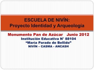 Monumento Pan de Azúcar Junio 2012
Institución Educativa N° 88104
“María Parado de Bellido”
NIVÍN – CASMA - ANCASH
ESCUELA DE NIVÍN:
Proyecto Identidad y Arqueología
 