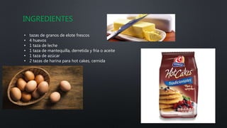 INGREDIENTES
• tazas de granos de elote frescos
• 4 huevos
• 1 taza de leche
• 1 taza de mantequilla, derretida y fría o aceite
• 1 taza de azúcar
• 2 tazas de harina para hot cakes, cernida
 