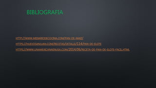 HTTP://WWW.MIDIARIODECOCINA.COM/PAN-DE-MAIZ/
HTTPS://HUEVOSANJUAN.COM/RECETAS/DETALLE/114/PAN-DE-ELOTE
HTTPS://WWW.UNAMEXICANAENUSA.COM/2014/06/RECETA-DE-PAN-DE-ELOTE-FACIL.HTML
BIBLIOGRAFIA
 