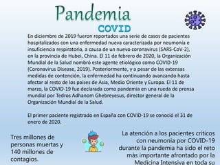 COVID
Tres millones de
personas muertas y
140 millones de
contagios.
En diciembre de 2019 fueron reportados una serie de casos de pacientes
hospitalizados con una enfermedad nueva caracterizada por neumonía e
insuficiencia respiratoria, a causa de un nuevo coronavirus (SARS-CoV-2),
en la provincia de Hubei, China. El 11 de febrero de 2020, la Organización
Mundial de la Salud nombró este agente etiológico como COVID-19
(Coronavirus Disease, 2019). Posteriormente, y a pesar de las extensas
medidas de contención, la enfermedad ha continuando avanzando hasta
afectar al resto de los países de Asia, Medio Oriente y Europa. El 11 de
marzo, la COVID-19 fue declarada como pandemia en una rueda de prensa
mundial por Tedros Adhanom Ghebreyesus, director general de la
Organización Mundial de la Salud.
El primer paciente registrado en España con COVID-19 se conoció el 31 de
enero de 2020.
La atención a los pacientes críticos
con neumonía por COVID-19
durante la pandemia ha sido el reto
más importante afrontado por la
Medicina Intensiva en toda su
 