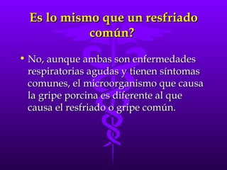 Es lo mismo que un resfriado común?  No, aunque ambas son enfermedades respiratorias agudas y tienen síntomas comunes, el microorganismo que causa la gripe porcina es diferente al que causa el resfriado o gripe común. 