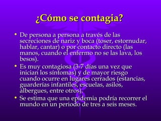 ¿Cómo se contagia?  De persona a persona a través de las secreciones de nariz y boca (toser, estornudar, hablar, cantar) o por contacto directo (las manos, cuando el enfermo no se las lava, los besos).  Es muy contagiosa (3-7 días una vez que inician los síntomas) y de mayor riesgo cuando ocurre en lugares cerrados (estancias, guarderías infantiles, escuelas, asilos, albergues, entre otros). Se estima que una epidemia podría recorrer el mundo en un periodo de tres a seis meses. 