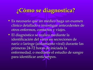 ¿Cómo se diagnostica?  Es necesario que un médico haga un examen clínico detallado e investigue antecedentes de otros enfermos, contactos y viajes.  El diagnóstico se realiza mediante la identificación del virus en secreciones de nariz o laringe (aislamiento viral) durante las primeras 24-72 horas de iniciada la enfermedad, o mediante el estudio de sangre para identificar anticuerpos.  