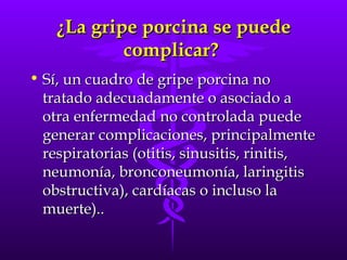 ¿La gripe porcina se puede complicar?  Sí, un cuadro de gripe porcina no tratado adecuadamente o asociado a otra enfermedad no controlada puede generar complicaciones, principalmente respiratorias (otitis, sinusitis, rinitis, neumonía, bronconeumonía, laringitis obstructiva), cardíacas o incluso la muerte).. 