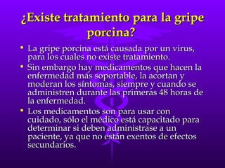 ¿Existe tratamiento para la gripe porcina?  La gripe porcina está causada por un virus, para los cuales no existe tratamiento.  Sin embargo hay medicamentos que hacen la enfermedad más soportable, la acortan y moderan los síntomas, siempre y cuando se administren durante las primeras 48 horas de la enfermedad.  Los medicamentos son para usar con cuidado, sólo el médico está capacitado para determinar si deben administrase a un paciente, ya que no están exentos de efectos secundarios. 