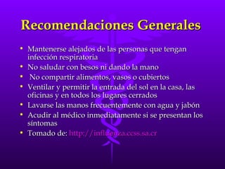 Recomendaciones Generales  Mantenerse alejados de las personas que tengan infección respiratoria No saludar con besos ni dando la mano No compartir alimentos, vasos o cubiertos Ventilar y permitir la entrada del sol en la casa, las oficinas y en todos los lugares cerrados Lavarse las manos frecuentemente con agua y jabón Acudir al médico inmediatamente si se presentan los síntomas  Tomado de:  http:// influenza.ccss.sa.cr   