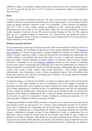 100000/ml na água). Em alimentos, a bactéria pode sobreviver por até cinco dias na temperatura ambiente
(15 a 40 °C), ou por até dez dias entre 5 e 10 °C. É resistente ao congelamento, embora a sua multiplicação
fique mais lenta.
Riscos
A cólera é uma doença de transmissão fecal-oral. São fatores essenciais para a disseminação da doença
condições deficientes de saneamento, particularmente a falta de água tratada. A taxa de ataque da cólera,
mesmo em grandes epidemias, raramente excede a 2% da população. A cólera ocasionou seis pandemias
entre 1817 e 1923. A atual, a sétima, começou na Indonésia em 1961, causada pelo biótipo El Tor.
Disseminou-se por outros países na Ásia, Oriente Médio, África (70% dos casos notificados no mundo) e
Europa, chegando à América do Sul em 1991, através de cidades litorâneas do Peru. Em 1992, surgiu na
Índia um novo sorogrupo produtor de enterotoxina, o V. cholerae O139, que rapidamente atingiu o
Paquistão, Bangladesh e China. No Brasil, a introdução da cólera (causada pelo El Tor) ocorreu através da
Região Amazônica, no Alto Solimões.
Medidas de proteção individual
O Cives recomenda ao viajante que se dirige para uma área onde exista transmissão de cólera que observe as
medidas de proteção, que são idênticas às adotadas para outras doenças adquiridas através da ingestão de
água e alimentos. O consumo de água tratada e o preparo adequado dos alimentos são medidas altamente
eficazes. Em geral, a aparência, o cheiro e o sabor dos alimentos não ficam alterados pela contaminação com
o Vibrio cholerae (e outros agentes infecciosos). Para reduzir os riscos, o viajante deve alimentar-se em
locais que tenham condições adequadas ao preparo higiênico de alimentos, além de observar cuidados
adicionais. A alimentação na rua comvendedores ambulantes constitui um risco elevado. Os alimentos
devem ser bem cozidos e servidos logo após a preparação, para evitar nova contaminação com a bactéria. Os
alimentos preparados com antecedência devem ser novamente aquecidos, imediatamente antes do consumo e
servidos ainda quentes ("saindo fumaça"). Água mineral gaseificada e outras bebidas engarrafadas
industrialmente, como refrigerantes, cervejas e vinhos são geralmente seguras. Café e chá bebidos ainda
quentes não constituem risco. Não deve ser utilizado gelo em bebidas, a não ser que tenha sido preparado
com água tratada (clorada ou fervida).
O tratamento da água a ser utilizada como bebida ou no preparo de alimentos pode ser feita com hipoclorito
de sódio a 2 - 2,5% (água sanitária) ou cloro em comprimidos. Deve-se ter cuidado na aquisição de
preparações contendo cloro. Existem algumas que, além do hipoclorito de sódio, contém outras substâncias
que as tornam impróprias para o tratamento da água. Os comprimidos podem conter diversas concentrações
de cloro, e alguns são indicados para o tratamento de volumes de até 100 litros de água. As instruções dos
fabricantes devem sempre ser cuidadosamente lidas, e o prazo de validade observado (o da água sanitária é
de seis meses). Em geral 1 ml corresponde a 20 gotas. É prudente, no entanto que a proporção 1 ml = 20
gotas seja sempre verificada em cada novo conta-gotas utilizado.
A Organização Mundial da Saúde (OMS) recomenda o tratamento com 6 mg de cloro para cada litro de
água. Quando se utiliza um conta-gotas de 1 ml = 20 gotas, 5 gotas de hipoclorito de sódio a 2,5% contém 6
mg de cloro. O tratamento com comprimidos deve ser feito de acordo com as instruções dos fabricantes,
observando-se cuidadosamente as recomendações em relação à concentração adequada para diferentes
volumes e finalidades de utilização da água. O cloro (hipoclorito de sódio ou comprimidos) deve ser
adicionado à água no mínimo 30 minutos antes da sua utilização como bebida ou para o preparo de
alimentos. Em recipientes fechados, a água tratada com cloro pode ser utilizada até por 24 horas. A fervura
da água antes do consumo, durante pelo menos um minuto, é uma alternativa segura ao tratamento com cloro
e deve ser a preferida quando a água estiver turva. Para desinfecção de frutas e verduras deve ser utilizado 2

 