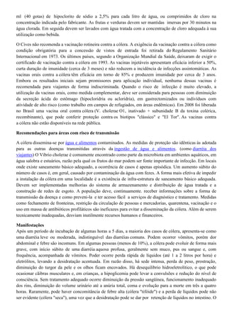 ml (40 gotas) de hipoclorito de sódio a 2,5% para cada litro de água, ou comprimidos de cloro na
concentração indicada pelo fabricante. As frutas e verduras devem ser mantidas imersas por 30 minutos na
água clorada. Em seguida devem ser lavados com água tratada com a concentração de cloro adequada à sua
utilização como bebida.
O Cives não recomenda a vacinação rotineira contra a cólera. A exigência da vacinação contra a cólera como
condição obrigatória para a concessão de vistos de entrada foi retirada do Regulamento Sanitário
Internacional em 1973. Os últimos países, segundo a Organização Mundial da Saúde, deixaram de exigir o
certificado de vacinação contra a cólera em 1993. As vacinas injetáveis apresentam eficácia inferior a 50%,
curta duração de imunidade (cerca de 3 meses) e não reduzem a incidência de infecções assintomáticas. As
vacinas orais contra a cólera têm eficácia em torno de 85% e produzem imunidade por cerca de 3 anos.
Embora os resultados iniciais sejam promissores para aplicação individual, nenhuma dessas vacinas é
recomendada para viajantes de forma indiscriminada. Quando o risco de infecção é muito elevado, a
utilização da vacinas orais, como medida complementar, deve ser considerada para pessoas com diminuição
da secreção ácida do estômago (hipocloridria ou acloridria), em gastrectomizados ou indivíduos com
atividade de alto risco (como trabalho em campos de refugiados, em áreas endêmicas). Em 2008 foi liberada
no Brasil uma vacina oral contra cólera (V. cholerae O1, inativado + subunidade B da toxina colérica,
recombinante), que pode conferir proteção contra os biotipos "clássico" e "El Tor". As vacinas contra
a cólera não estão disponíveis na rede pública.
Recomendações para áreas com risco de transmissão
A cólera dissemina-se por água e alimentos contaminados. As medidas de proteção são idênticas às adotada
para as outras doenças transmitidas através da ingestão de água e alimentos. (como diarréia dos
viajantes) O Vibrio cholerae é comumente encontrado como parte da microbiota em ambientes aquáticos, em
água salobra e estuários, razão pela qual os frutos do mar podem ser fonte importante de infecção. Em locais
onde existe saneamento básico adequado, a ocorrência de casos é apenas episódica. Um aumento súbito do
número de casos é, em geral, causado por contaminação da água com fezes. A forma mais efetiva de impedir
a instalação da cólera em uma localidade é a existência de infra-estrutura de saneamento básico adequada.
Devem ser implementadas melhorias do sistema de armazenamento e distribuição de água tratada e a
construção de redes de esgoto. A população deve, continuamente. receber informações sobre a forma de
transmissão da doença e como preveni-la e ter acesso fácil a serviços de diagnóstico e tratamento. Medidas
como fechamento de fronteiras, restrição da circulação de pessoas e mercadorias, quarentena, vacinação e o
uso em massa de antibióticos profiláticos são ineficazes para evitar a disseminação da cólera. Além de serem
tecnicamente inadequadas, desviam inutilmente recursos humanos e financeiros.
Manifestações
Após um período de incubação de algumas horas a 5 dias, a maioria dos casos de cólera, apresenta-se como
uma diarréia leve ou moderada, indistinguível das diarréias comuns. Podem ocorrer vômitos, porém dor
abdominal e febre são incomuns. Em algumas pessoas (menos de 10%), a cólera pode evoluir de forma mais
grave, com início súbito de uma diarréia aquosa profusa, geralmente sem muco, pus ou sangue e, com
frequência, acompanhada de vômitos. Poder ocorre perda rápida de líquidos (até 1 a 2 litros por hora) e
eletrólitos, levando a desidratação acentuada. Em razão disso, há sede intensa, perda de peso, prostração,
diminuição do turgor da pele e os olhos ficam encovados. Há desequilíbrio hidroeletrolítico, o que pode
ocasionar cãibras musculares e, em crianças, a hipoglicemia pode levar a convulsões e redução do nível de
consciência. Sem tratamento adequado ocorre diminuição da pressão sangüínea, funcionamento inadequado
dos rins, diminuição do volume urinário até a anúria total, coma e evolução para a morte em três a quatro
horas. Raramente, pode haver concomitância de febre alta (cólera "tifóide") e a perda de líquidos pode não
ser evidente (cólera "seca"), uma vez que a desidratação pode se dar por retenção de líquidos no intestino. O

 