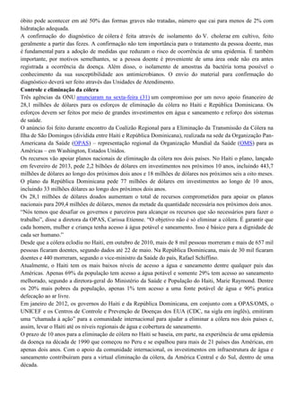 óbito pode acontecer em até 50% das formas graves não tratadas, número que cai para menos de 2% com
hidratação adequada.
A confirmação do diagnóstico de cólera é feita através de isolamento do V. cholerae em cultivo, feito
geralmente a partir das fezes. A confirmação não tem importância para o tratamento da pessoa doente, mas
é fundamental para a adoção de medidas que reduzam o risco de ocorrência de uma epidemia. É também
importante, por motivos semelhantes, se a pessoa doente é proveniente de uma área onde não era antes
registrada a ocorrência da doença. Além disso, o isolamento de amostras da bactéria torna possível o
conhecimento da sua susceptibilidade aos antimicrobianos. O envio do material para confirmação do
diagnóstico deverá ser feito através das Unidades de Atendimento.
Controle e eliminação da cólera
Três agências da ONU anunciaram na sexta-feira (31) um compromisso por um novo apoio financeiro de
28,1 milhões de dólares para os esforços de eliminação da cólera no Haiti e República Dominicana. Os
esforços devem ser feitos por meio de grandes investimentos em água e saneamento e reforço dos sistemas
de saúde.
O anúncio foi feito durante encontro da Coalizão Regional para a Eliminação da Transmissão da Cólera na
Ilha de São Domingos (dividida entre Haiti e República Dominicana), realizada na sede da Organização PanAmericana da Saúde (OPAS) – representação regional da Organização Mundial da Saúde (OMS) para as
Américas – em Washington, Estados Unidos.
Os recursos vão apoiar planos nacionais de eliminação da cólera nos dois países. No Haiti o plano, lançado
em fevereiro de 2013, pede 2,2 bilhões de dólares em investimentos nos próximos 10 anos, incluindo 443,7
milhões de dólares ao longo dos próximos dois anos e 18 milhões de dólares nos próximos seis a oito meses.
O plano da República Dominicana pede 77 milhões de dólares em investimentos ao longo de 10 anos,
incluindo 33 milhões dólares ao longo dos próximos dois anos.
Os 28,1 milhões de dólares doados aumentam o total de recursos comprometidos para apoiar os planos
nacionais para 209,4 milhões de dólares, menos da metade da quantidade necessária nos próximos dois anos.
“Nós temos que desafiar os governos e parceiros para alcançar os recursos que são necessários para fazer o
trabalho”, disse a diretora da OPAS, Carissa Etienne. “O objetivo não é só eliminar a cólera. É garantir que
cada homem, mulher e criança tenha acesso à água potável e saneamento. Isso é básico para a dignidade de
cada ser humano.”
Desde que a cólera eclodiu no Haiti, em outubro de 2010, mais de 8 mil pessoas morreram e mais de 657 mil
pessoas ficaram doentes, segundo dados até 22 de maio. Na República Dominicana, mais de 30 mil ficaram
doentes e 440 morreram, segundo o vice-ministro da Saúde do país, Rafael Schiffino.
Atualmente, o Haiti tem os mais baixos níveis de acesso a água e saneamento dentre qualquer país das
Américas. Apenas 69% da população tem acesso a água potável e somente 29% tem acesso ao saneamento
melhorado, segundo a diretora-geral do Ministério da Saúde e População do Haiti, Marie Raymond. Dentre
os 20% mais pobres da população, apenas 1% tem acesso a uma fonte potável de água e 90% pratica
defecação ao ar livre.
Em janeiro de 2012, os governos do Haiti e da República Dominicana, em conjunto com a OPAS/OMS, o
UNICEF e os Centros de Controle e Prevenção de Doenças dos EUA (CDC, na sigla em inglês), emitiram
uma “chamada à ação” para a comunidade internacional para ajudar a eliminar a cólera nos dois países e,
assim, levar o Haiti até os níveis regionais de água e cobertura de saneamento.
O prazo de 10 anos para a eliminação de cólera no Haiti se baseia, em parte, na experiência de uma epidemia
da doença na década de 1990 que começou no Peru e se espalhou para mais de 21 países das Américas, em
apenas dois anos. Com o apoio da comunidade internacional, os investimentos em infraestrutura de água e
saneamento contribuíram para a virtual eliminação da cólera, da América Central e do Sul, dentro de uma
década.

 