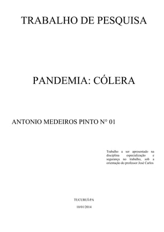 TRABALHO DE PESQUISA

PANDEMIA: CÓLERA

ANTONIO MEDEIROS PINTO N° 01

Trabalho a ser apresentado na
disciplina
especialização
e
segurança no trabalho, sob a
orientação do professor José Carlos

TUCURUÍ-PA
10/01/2014

 