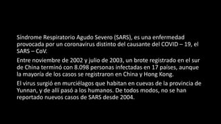 Síndrome Respiratorio Agudo Severo (SARS), es una enfermedad
provocada por un coronavirus distinto del causante del COVID – 19, el
SARS – CoV.
Entre noviembre de 2002 y julio de 2003, un brote registrado en el sur
de China terminó con 8.098 personas infectadas en 17 países, aunque
la mayoría de los casos se registraron en China y Hong Kong.
El virus surgió en murciélagos que habitan en cuevas de la provincia de
Yunnan, y de allí pasó a los humanos. De todos modos, no se han
reportado nuevos casos de SARS desde 2004.
 