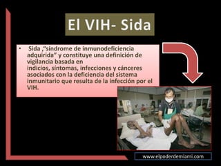 •    Sida ,“síndrome de inmunodeficiencia
    adquirida” y constituye una definición de
    vigilancia basada en
    indicios, síntomas, infecciones y cánceres
    asociados con la deficiencia del sistema
    inmunitario que resulta de la infección por el
    VIH.




                                              www.elpoderdemiami.com
 