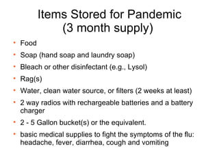 Items Stored for Pandemic (3 month supply)  Food Soap (hand soap and laundry soap)  Bleach or other disinfectant (e.g., Lysol) Rag(s) Water, clean water source, or filters (2 weeks at least) 2 way radios with rechargeable batteries and a battery charger 2 - 5 Gallon bucket(s) or the equivalent. basic medical supplies to fight the symptoms of the flu: headache, fever, diarrhea, cough and vomiting 