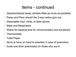 Items - continued Gasoline/Diesel (keep vehicles filled as much as possible) Paper and Pens should the 2-way radios give out Disposable vinyl, nitrile, or latex gloves Mask and Respirators Watch for keeping time for communication and symptoms Thermometer Toilet Paper Items to have on hand to entertain in case of quarantine foods and drink (electrolyts) for those who are ill 