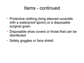 Items - continued Protective clothing (long sleeved coveralls with a waterproof apron) or a disposable surgical gown Disposable shoe covers or those that can be disinfected Safety goggles or face shield 