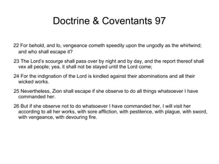 Doctrine & Coventants 97 22 For behold, and lo, vengeance cometh speedily upon the ungodly as the whirlwind; and who shall escape it? 23 The Lord’s scourge shall pass over by night and by day, and the report thereof shall vex all people; yea, it shall not be stayed until the Lord come; 24 For the indignation of the Lord is kindled against their abominations and all their wicked works. 25 Nevertheless, Zion shall escape if she observe to do all things whatsoever I have commanded her. 26 But if she observe not to do whatsoever I have commanded her, I will visit her according to all her works, with sore affliction, with pestilence, with plague, with sword, with vengeance, with devouring fire. 