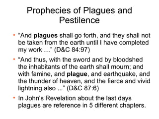 Prophecies of Plagues and Pestilence “ And  plagues  shall go forth, and they shall not be taken from the earth until I have completed my work …” (D&C 84:97) “ And thus, with the sword and by bloodshed the inhabitants of the earth shall mourn; and with famine, and  plague , and earthquake, and the thunder of heaven, and the fierce and vivid lightning also ...” (D&C 87:6) In John's Revelation about the last days plagues are reference in 5 different chapters. 