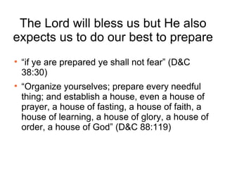 The Lord will bless us but He also expects us to do our best to prepare “ if ye are prepared ye shall not fear” (D&C 38:30) “ Organize yourselves; prepare every needful thing; and establish a house, even a house of prayer, a house of fasting, a house of faith, a house of learning, a house of glory, a house of order, a house of God” (D&C 88:119) 
