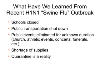 What Have We Learned From Recent H1N1 “Swine Flu” Outbreak Schools closed Public transportation shut down  Public events eliminated for unknown duration (church, athletic events, concerts, funerals, etc.)  Shortage of supplies Quarantine is a reality  