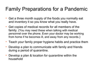 Family Preparations for a Pandemic Get a three month supply of the foods you normally eat and inventory it so you know what you really have.  Get copies of medical records for all members of the family. ( You may need these when talking with medical personnel over the phone. Even your doctor may be working from home if he becomes ill, and away from any records. ) Teach your family proper hygiene habits and practice them  Develop a plan to communicate with family and friends during a period of quarantine. Develop a plan & location for quarantine within the household 