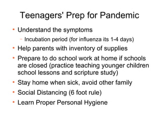 Teenagers' Prep for Pandemic Understand the symptoms  Incubation period (for influenza its 1-4 days)  Help parents with inventory of supplies Prepare to do school work at home if schools are closed (practice teaching younger children school lessons and scripture study) Stay home when sick, avoid other family Social Distancing (6 foot rule) Learn Proper Personal Hygiene 