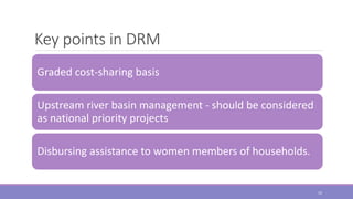 Key points in DRM
Graded cost-sharing basis
Upstream river basin management - should be considered
as national priority projects
Disbursing assistance to women members of households.
10
 