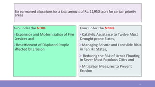 Six earmarked allocations for a total amount of Rs. 11,950 crore for certain priority
areas
Two under the NDRF
Expansion and Modernization of Fire
Services and
Resettlement of Displaced People
affected by Erosion
Four under the NDMF
Catalytic Assistance to Twelve Most
Drought-prone States,
Managing Seismic and Landslide Risks
in Ten Hill States,
 Reducing the Risk of Urban Flooding
in Seven Most Populous Cities and
Mitigation Measures to Prevent
Erosion
11
 