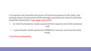 To improve and streamline the access of Central assistance to the states, the
existing system of assessment of the damages caused by any natural calamities
should be replaced by a two-stage assessment
1. an initial humanitarian needs assessment for response and relief assistance
and
2. a post-disaster needs assessment (PDNA) for recovery and reconstruction
needs.
Insurance mechanisms
12
 