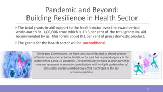 Pandemic and Beyond:
Building Resilience in Health Sector
The total grants-in-aid support to the health sector over the award period
works out to Rs. 1,06,606 crore which is 10.3 per cent of the total grants in- aid
recommended by us. This forms about 0.1 per cent of gross domestic product.
The grants for the health sector will be unconditional.
Unlike past Commissions, we have consciously decided to devote greater
attention and resources to the health sector as it has acquired urgency in the
context of the Covid-19 pandemic. The Commission invested a large part of its
time and resources in extensive consultations with multiple stakeholders of
this sector and this collaborative effort is reflected in the key
recommendations
13
 