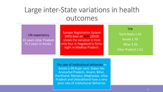 Large inter-State variations in health
outcomes
Sample Registration System
(SRS) data on IMR (2018)
shows the variation is from
only four in Nagaland to forty-
eight in Madhya Pradesh.
Life expectancy
65 years Uttar Pradesh
75.2 years in Kerala .
TFR
Tamil Nadu 1.59
Kerala 1.79
Bihar 2.93
Uttar Pradesh 2.61
The rate of institutional deliveries in
Kerala is 99.8 per cent. States like
Arunachal Pradesh, Assam, Bihar,
Jharkhand, Manipur, Meghalaya, Uttar
Pradesh and Uttarakhand have a very
poor rate of institutional deliveries
14
 